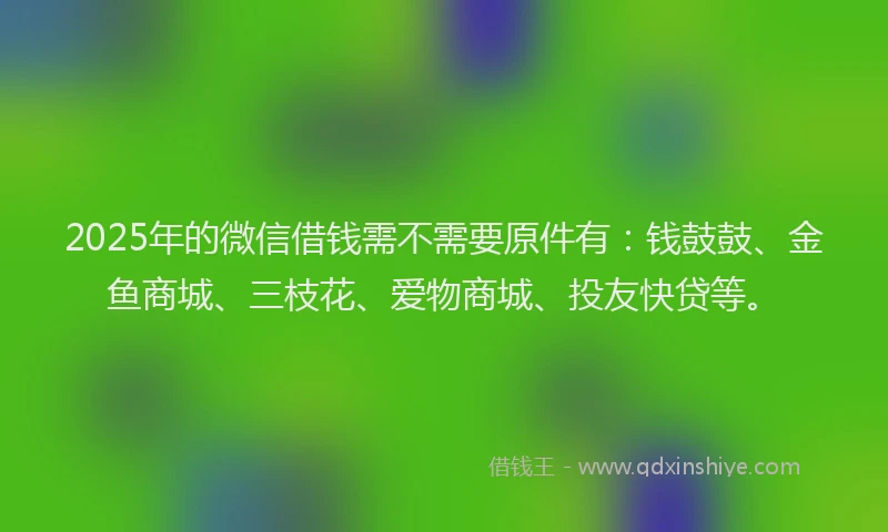 2025年的微信借钱需不需要原件有：钱鼓鼓、金鱼商城、三枝花、爱物商城、投友快贷等。