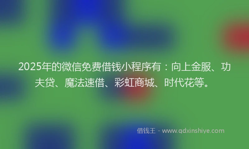 2025年的微信免费借钱小程序有：向上金服、功夫贷、魔法速借、彩虹商城、时代花等。