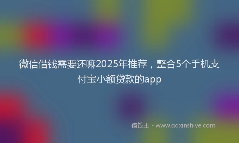 微信借钱需要还嘛2025年推荐，整合5个手机支付宝小额贷款的app