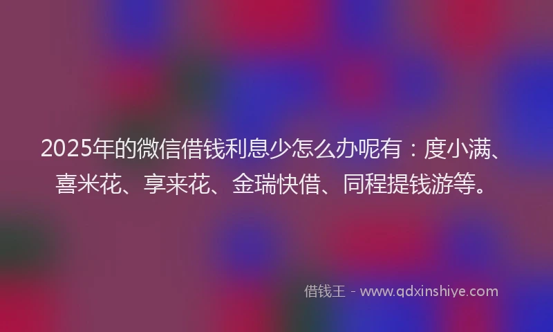 2025年的微信借钱利息少怎么办呢有：度小满、喜米花、享来花、金瑞快借、同程提钱游等。