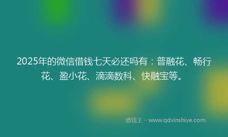 2025年的微信借钱七天必还吗有：普融花、畅行花、盈小花、滴滴数科、快融宝等。