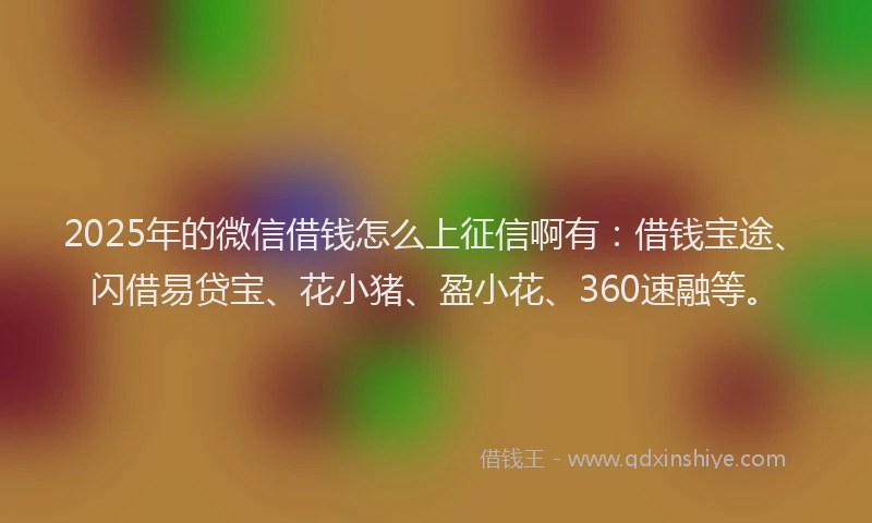 2025年的微信借钱怎么上征信啊有：借钱宝途、闪借易贷宝、花小猪、盈小花、360速融等。