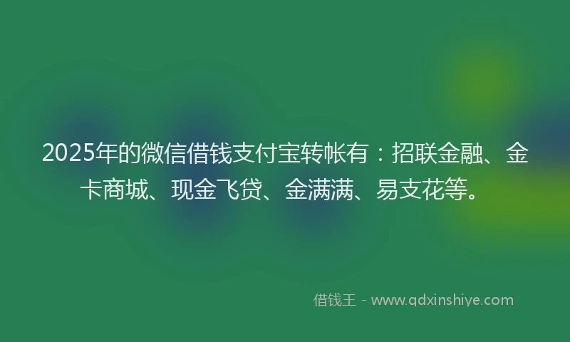 2025年的微信借钱支付宝转帐有：招联金融、金卡商城、现金飞贷、金满满、易支花等。