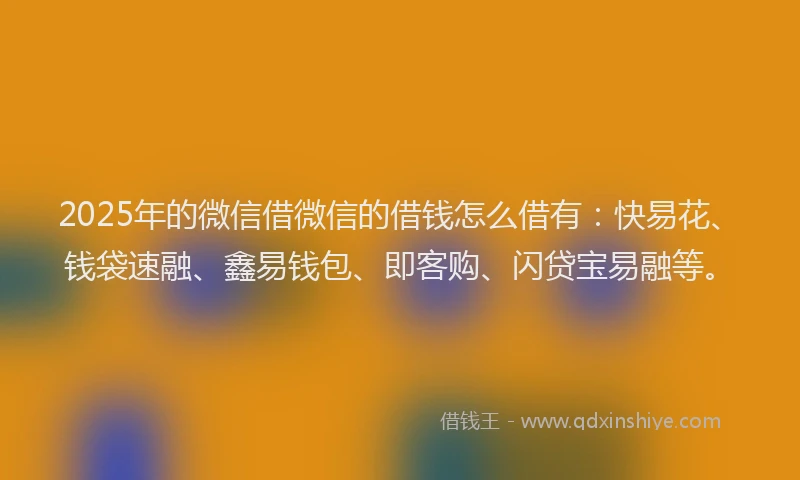 2025年的微信借微信的借钱怎么借有：快易花、钱袋速融、鑫易钱包、即客购、闪贷宝易融等。