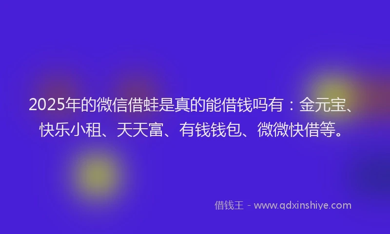 2025年的微信借蛙是真的能借钱吗有：金元宝、快乐小租、天天富、有钱钱包、微微快借等。