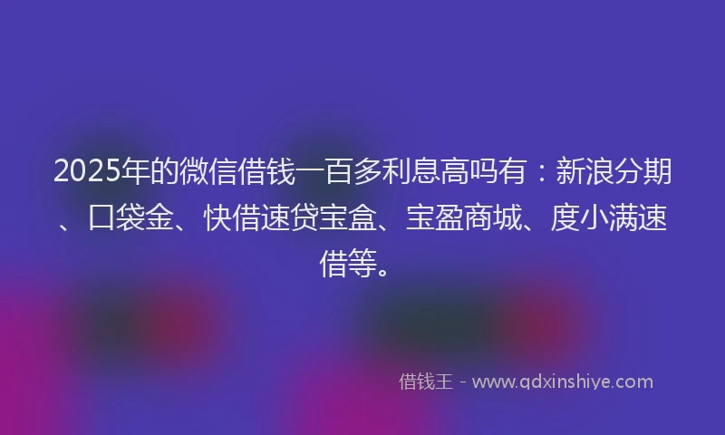 2025年的微信借钱一百多利息高吗有：新浪分期、口袋金、快借速贷宝盒、宝盈商城、度小满速借等。