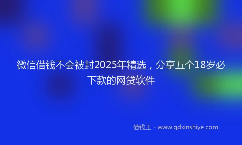 微信借钱不会被封2025年精选，分享五个18岁必下款的网贷软件