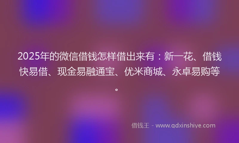 2025年的微信借钱怎样借出来有：新一花、借钱快易借、现金易融通宝、优米商城、永卓易购等。