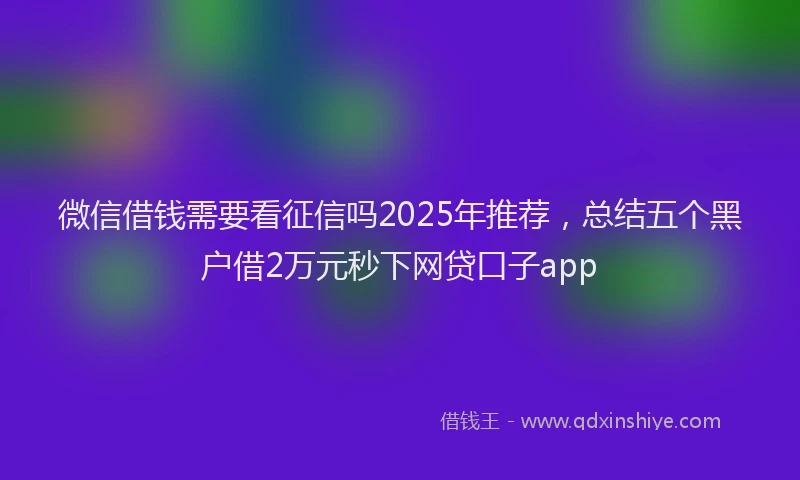 微信借钱需要看征信吗2025年推荐，总结五个黑户借2万元秒下网贷口子app