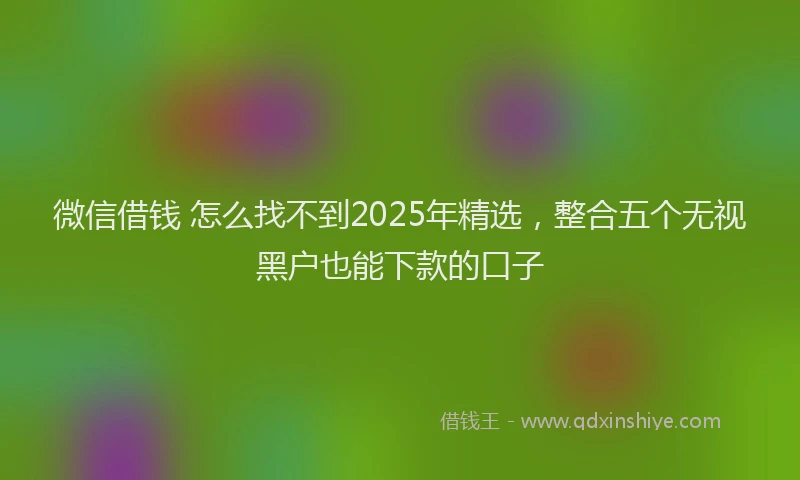 微信借钱 怎么找不到2025年精选，整合五个无视黑户也能下款的口子