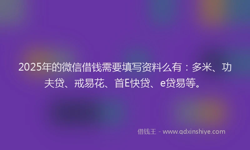 2025年的微信借钱需要填写资料么有：多米、功夫贷、戒易花、首E快贷、e贷易等。