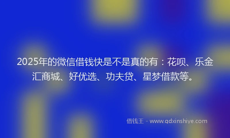 2025年的微信借钱快是不是真的有：花呗、乐金汇商城、好优选、功夫贷、星梦借款等。