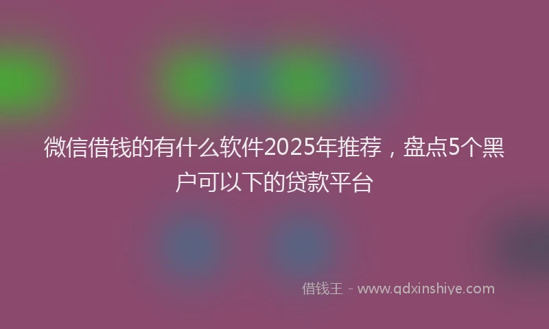 微信借钱的有什么软件2025年推荐，盘点5个黑户可以下的贷款平台