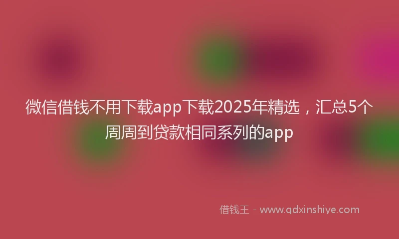微信借钱不用下载app下载2025年精选，汇总5个周周到贷款相同系列的app