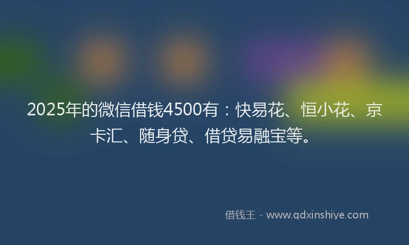 2025年的微信借钱4500有：快易花、恒小花、京卡汇、随身贷、借贷易融宝等。