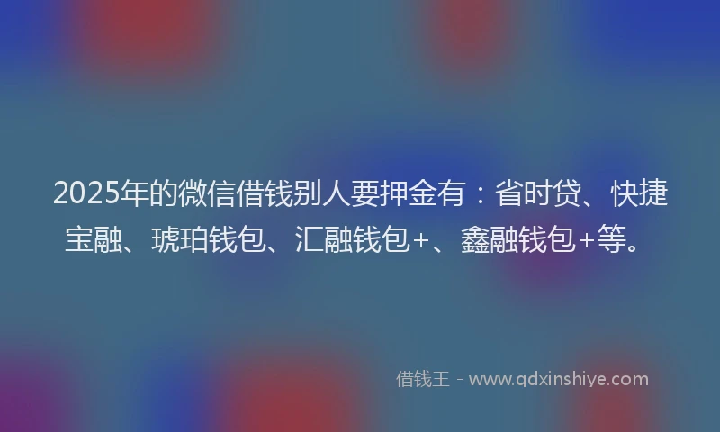 2025年的微信借钱别人要押金有：省时贷、快捷宝融、琥珀钱包、汇融钱包+、鑫融钱包+等。