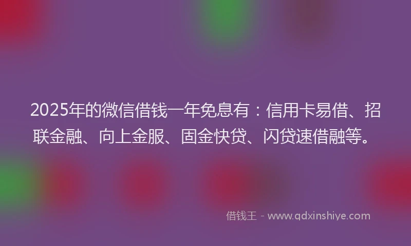 2025年的微信借钱一年免息有：信用卡易借、招联金融、向上金服、固金快贷、闪贷速借融等。
