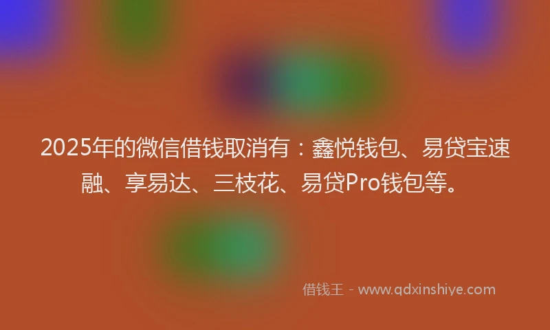 2025年的微信借钱取消有：鑫悦钱包、易贷宝速融、享易达、三枝花、易贷Pro钱包等。