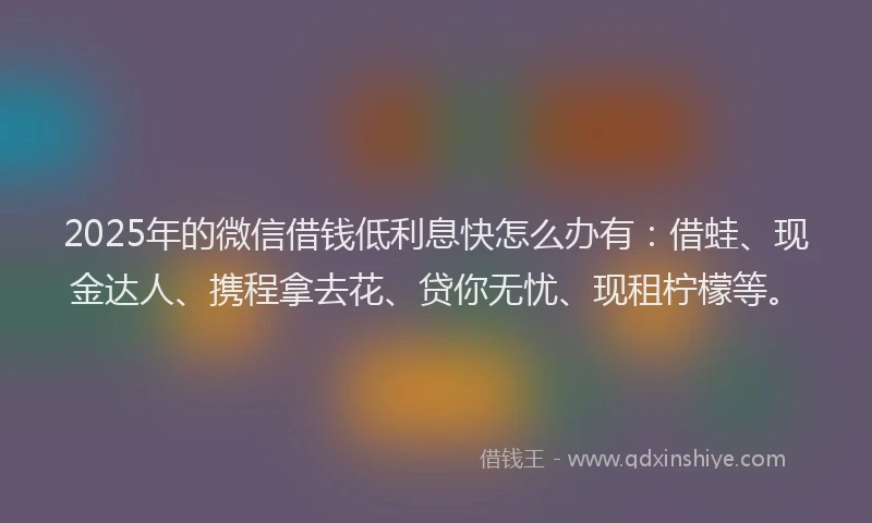 2025年的微信借钱低利息快怎么办有：借蛙、现金达人、携程拿去花、贷你无忧、现租柠檬等。