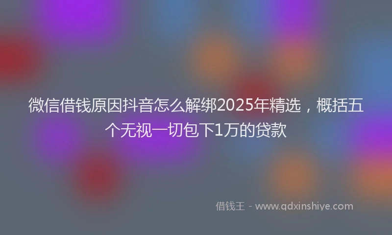 微信借钱原因抖音怎么解绑2025年精选，概括五个无视一切包下1万的贷款