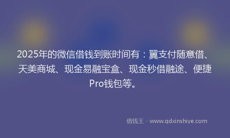 2025年的微信借钱到账时间有：翼支付随意借、天美商城、现金易融宝盒、现金秒借融途、便捷Pro钱包等。