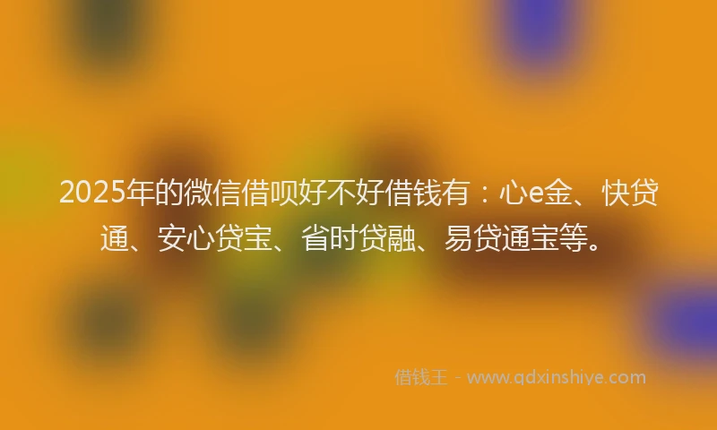 2025年的微信借呗好不好借钱有：心e金、快贷通、安心贷宝、省时贷融、易贷通宝等。