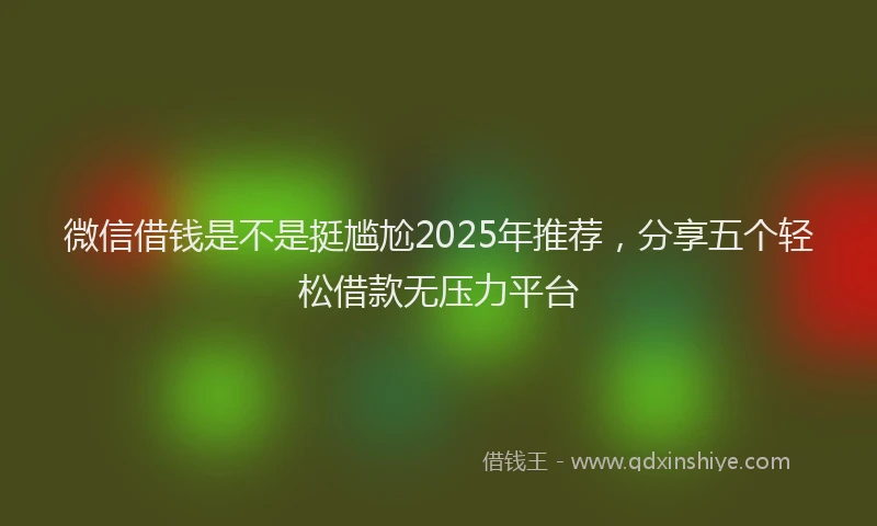 微信借钱是不是挺尴尬2025年推荐，分享五个轻松借款无压力平台