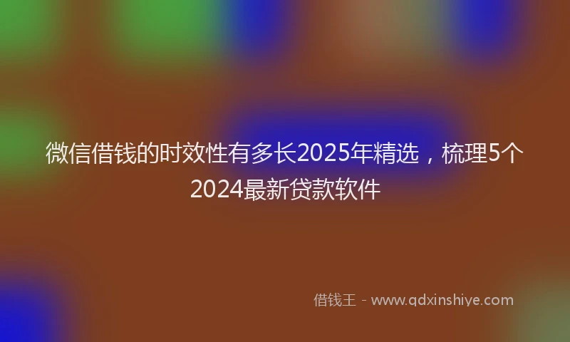 微信借钱的时效性有多长2025年精选，梳理5个2024最新贷款软件