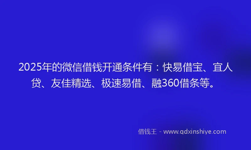 2025年的微信借钱开通条件有：快易借宝、宜人贷、友佳精选、极速易借、融360借条等。