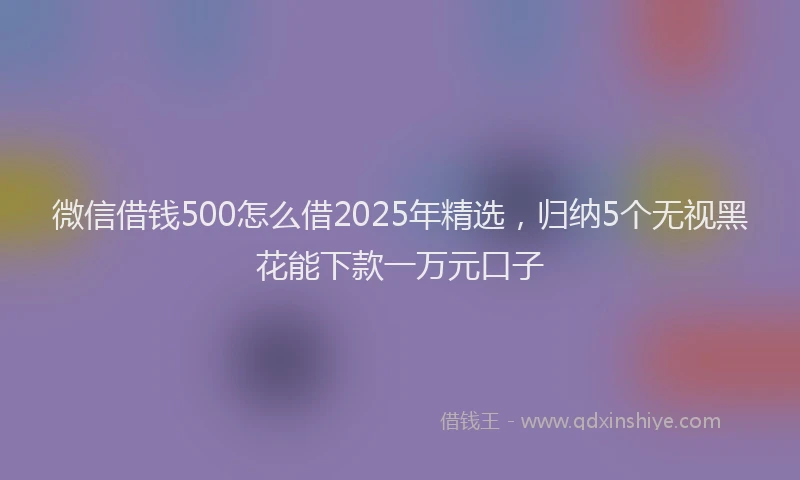 微信借钱500怎么借2025年精选，归纳5个无视黑花能下款一万元口子