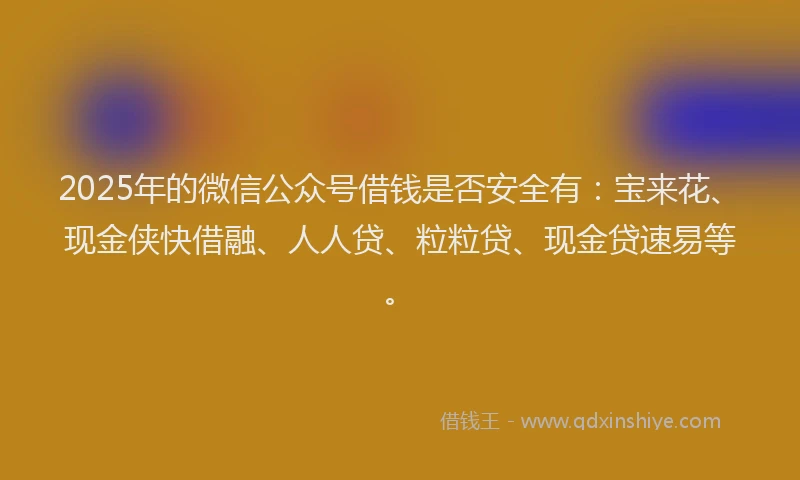 2025年的微信公众号借钱是否安全有：宝来花、现金侠快借融、人人贷、粒粒贷、现金贷速易等。