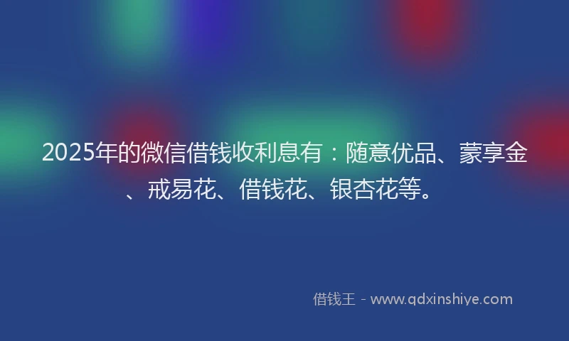 2025年的微信借钱收利息有：随意优品、蒙享金、戒易花、借钱花、银杏花等。