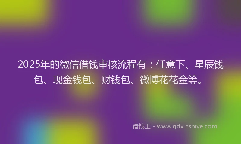 2025年的微信借钱审核流程有：任意下、星辰钱包、现金钱包、财钱包、微博花花金等。
