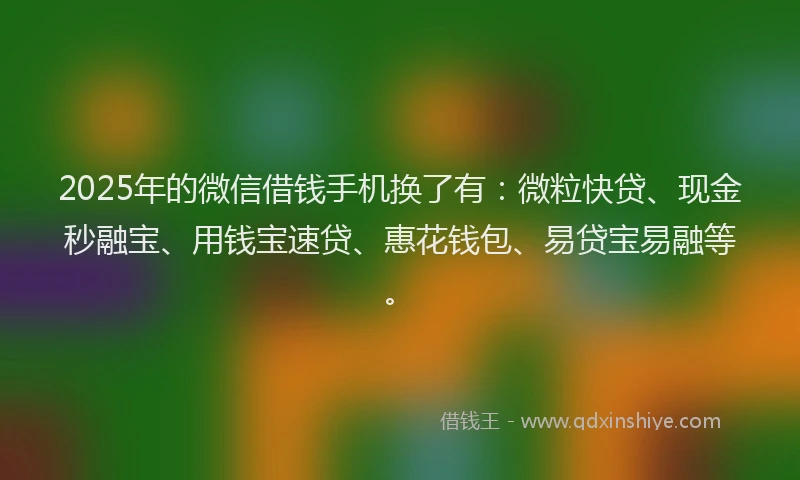 2025年的微信借钱手机换了有：微粒快贷、现金秒融宝、用钱宝速贷、惠花钱包、易贷宝易融等。