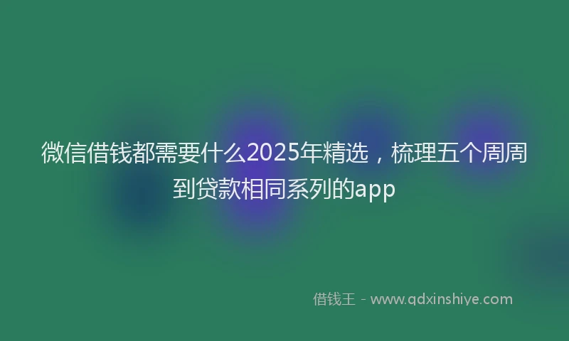 微信借钱都需要什么2025年精选，梳理五个周周到贷款相同系列的app