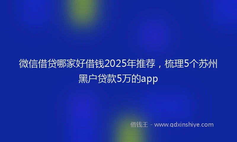 微信借贷哪家好借钱2025年推荐，梳理5个苏州黑户贷款5万的app