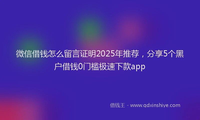 微信借钱怎么留言证明2025年推荐，分享5个黑户借钱0门槛极速下款app