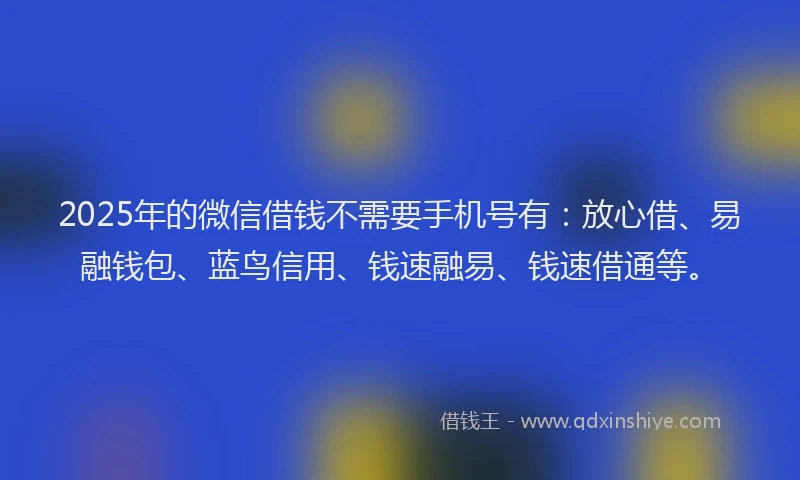 2025年的微信借钱不需要手机号有：放心借、易融钱包、蓝鸟信用、钱速融易、钱速借通等。