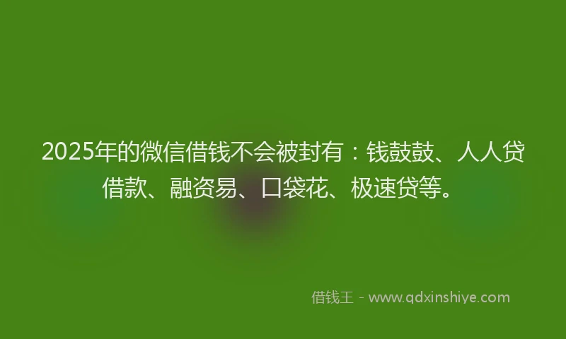 2025年的微信借钱不会被封有：钱鼓鼓、人人贷借款、融资易、口袋花、极速贷等。