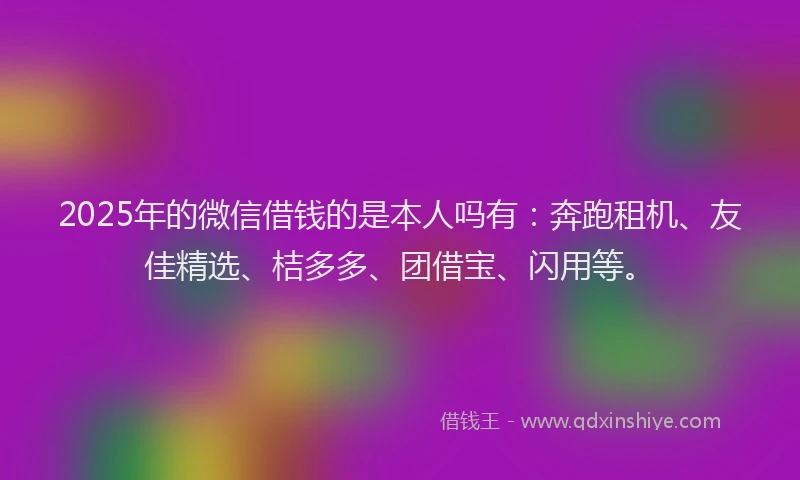 2025年的微信借钱的是本人吗有：奔跑租机、友佳精选、桔多多、团借宝、闪用等。