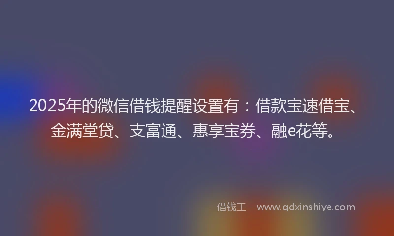 2025年的微信借钱提醒设置有：借款宝速借宝、金满堂贷、支富通、惠享宝券、融e花等。