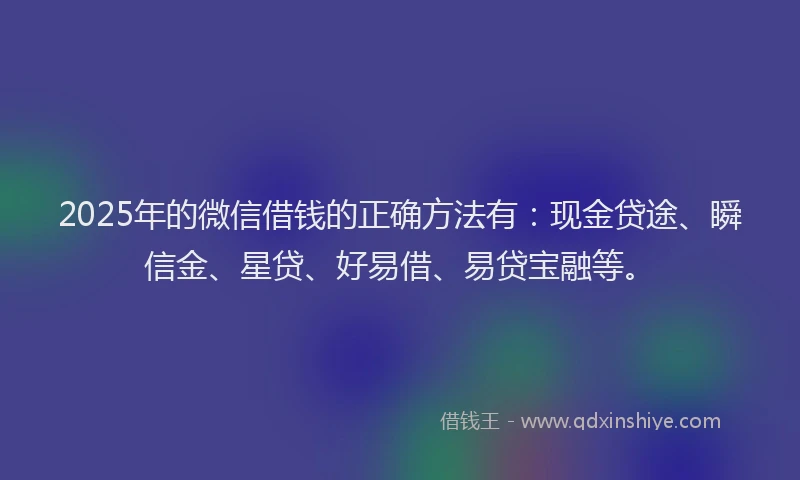 2025年的微信借钱的正确方法有：现金贷途、瞬信金、星贷、好易借、易贷宝融等。