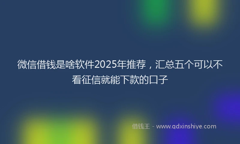 微信借钱是啥软件2025年推荐，汇总五个可以不看征信就能下款的口子