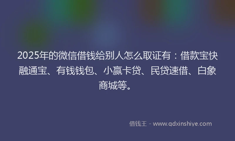 2025年的微信借钱给别人怎么取证有：借款宝快融通宝、有钱钱包、小赢卡贷、民贷速借、白象商城等。