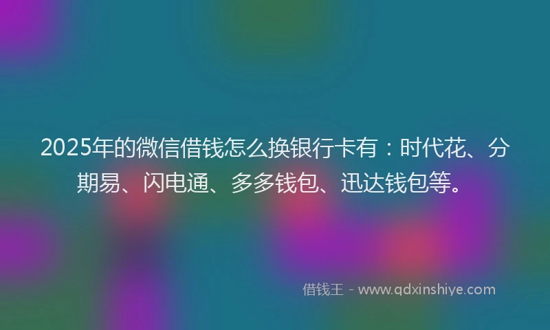2025年的微信借钱怎么换银行卡有：时代花、分期易、闪电通、多多钱包、迅达钱包等。