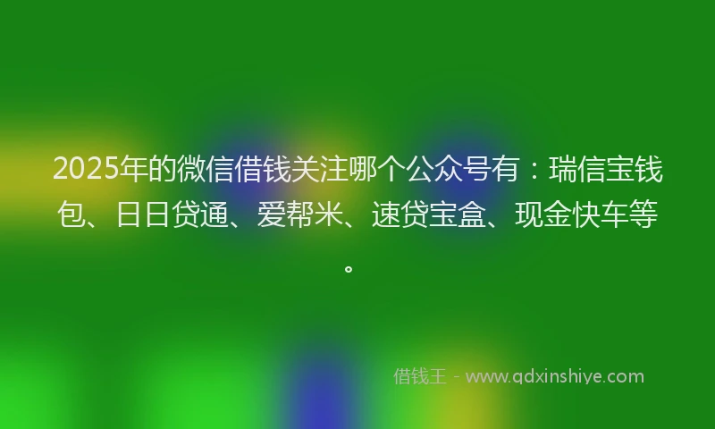 2025年的微信借钱关注哪个公众号有：瑞信宝钱包、日日贷通、爱帮米、速贷宝盒、现金快车等。