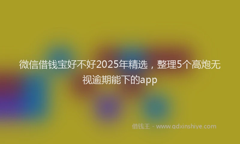 微信借钱宝好不好2025年精选，整理5个高炮无视逾期能下的app