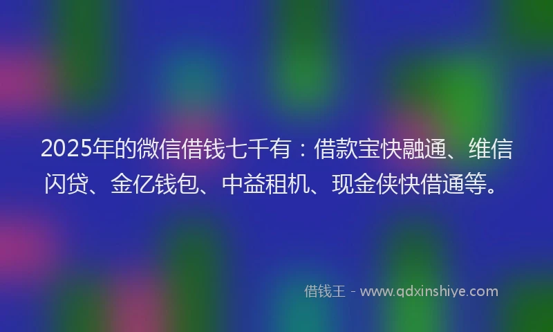 2025年的微信借钱七千有：借款宝快融通、维信闪贷、金亿钱包、中益租机、现金侠快借通等。