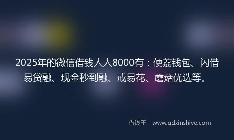 2025年的微信借钱人人8000有：便荔钱包、闪借易贷融、现金秒到融、戒易花、蘑菇优选等。