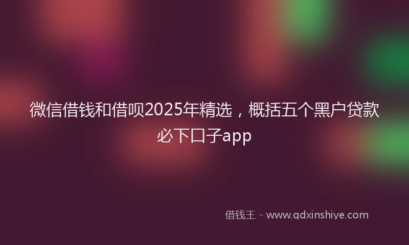 微信借钱和借呗2025年精选，概括五个黑户贷款必下口子app